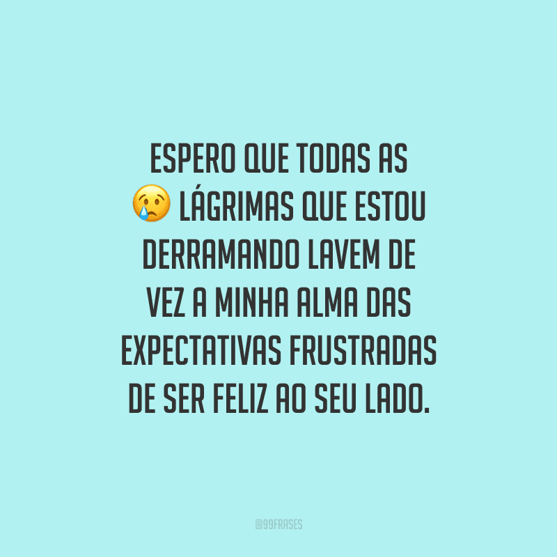 Espero que todas as lágrimas que estou derramando lavem de vez a minha alma das expectativas frustradas de ser feliz ao seu lado.