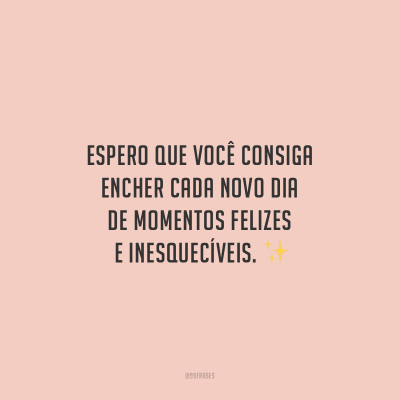 Espero que você consiga encher cada novo dia de momentos felizes e inesquecíveis.