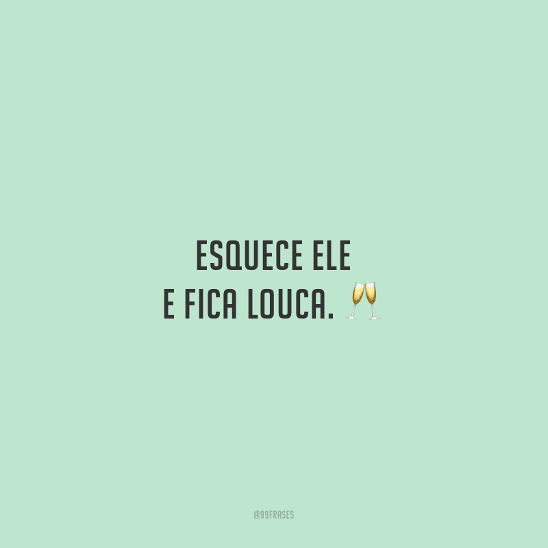 Esquece ele e fica louca. 