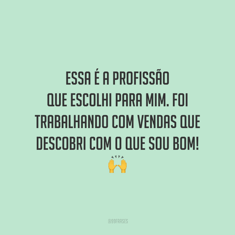 Essa é a profissão que escolhi para mim. Foi trabalhando com vendas que descobri com o que sou bom!