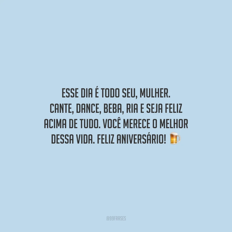 Esse dia é todo seu, mulher. Cante, dance, beba, ria e seja feliz acima de tudo. Você merece o melhor dessa vida. Feliz aniversário!