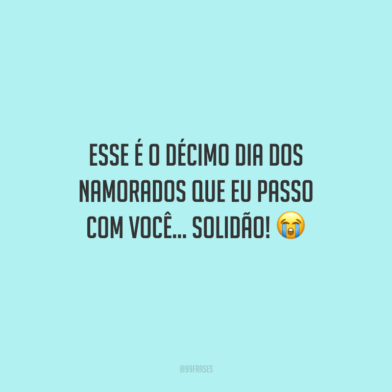 Esse é o décimo Dia dos Namorados que eu passo com você... solidão! 