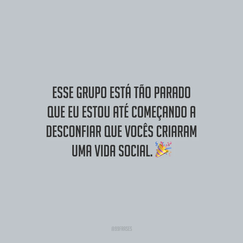 Esse grupo está tão parado que eu estou até começando a desconfiar que vocês criaram uma vida social.