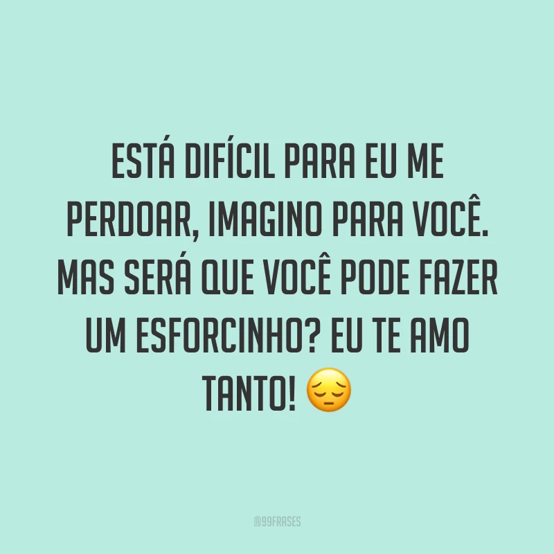 Está difícil para eu me perdoar, imagino para você. Mas será que você pode fazer um esforcinho? Eu te amo tanto! ?
