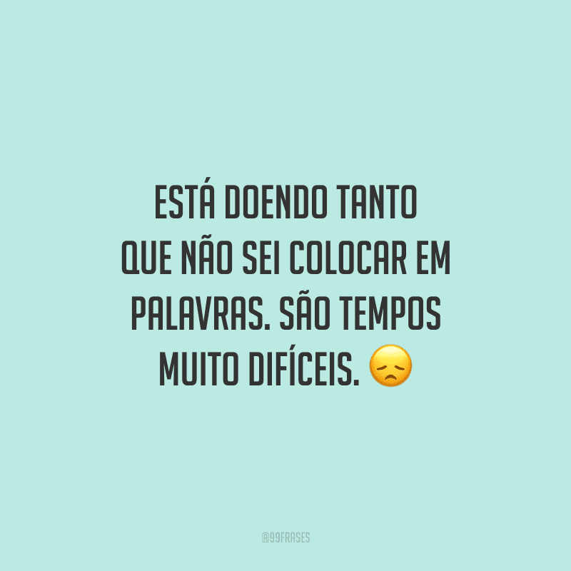 Está doendo tanto que não sei colocar em palavras. São tempos muito difíceis.