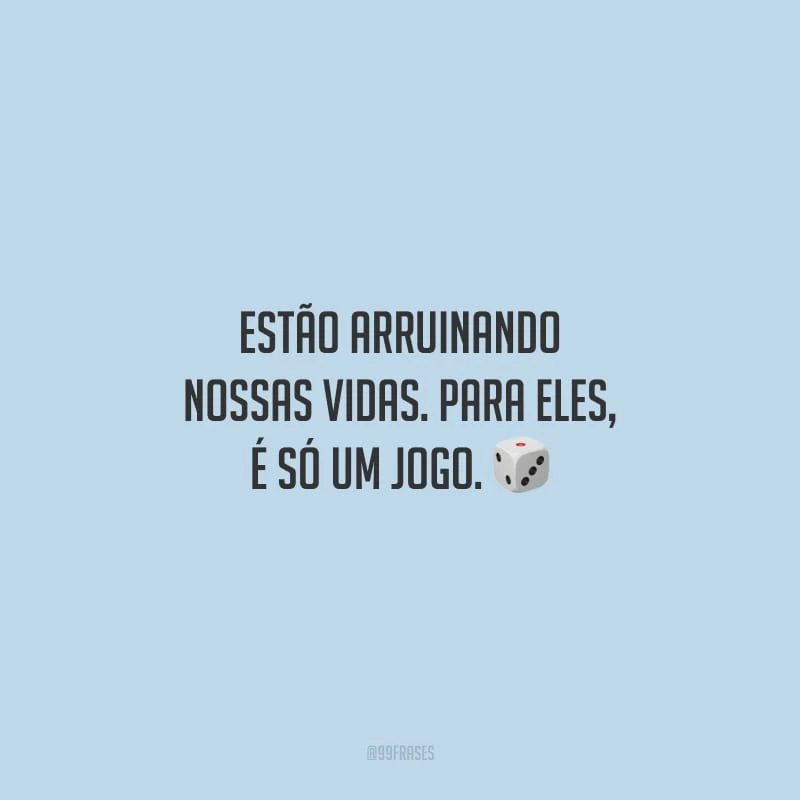 Estão arruinando nossas vidas. Para eles, é só um jogo.