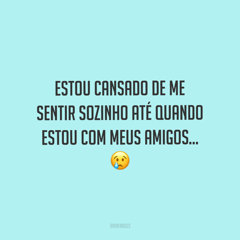 Estou cansado de me sentir sozinho até quando estou com meus amigos...