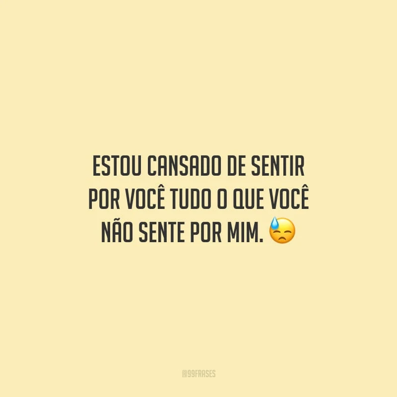 Estou cansado de sentir por você tudo o que você não sente por mim.