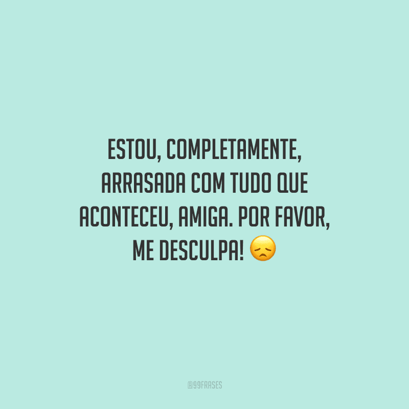 Estou, completamente, arrasada com tudo que aconteceu, amiga. Por favor, me desculpa! 