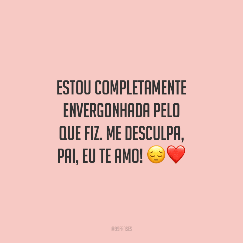 Estou completamente envergonhada pelo que fiz. Me desculpa, pai, eu te amo! ?❤