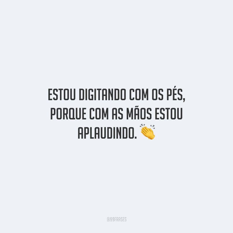 Estou digitando com os pés, porque com as mãos estou aplaudindo. 