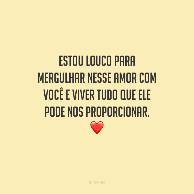 Estou louco para mergulhar nesse amor com você e viver tudo que ele pode nos proporcionar. 