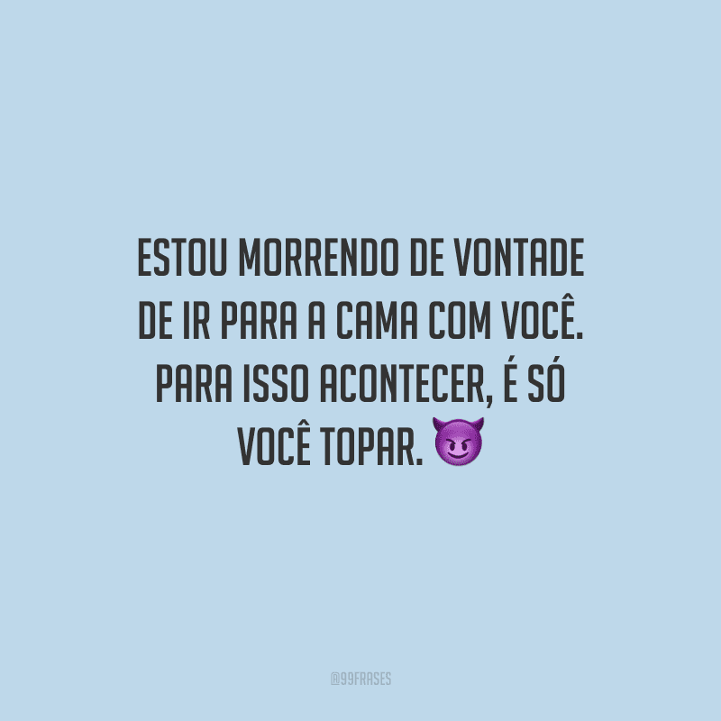 Estou morrendo de vontade de ir para a cama com você. Para isso acontecer, é só você topar. 