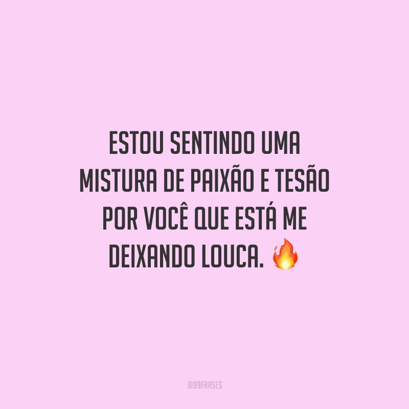 Estou sentindo uma mistura de paixão e tesão por você que está me deixando louca. 