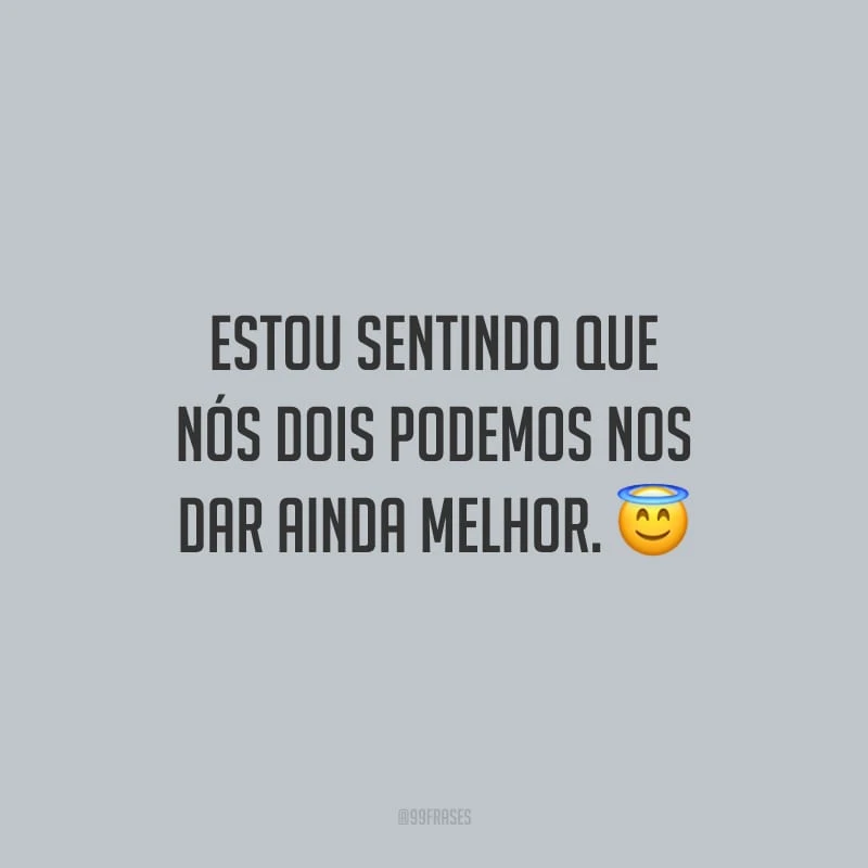 Estou sentindo que nós dois podemos nos dar ainda melhor.