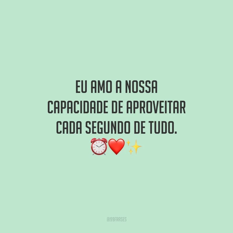Eu amo a nossa capacidade de aproveitar cada segundo de tudo.