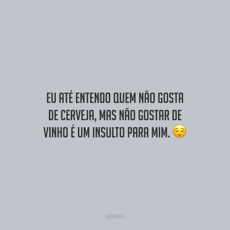 Eu até entendo quem não gosta de cerveja, mas não gostar de vinho é um insulto para mim.