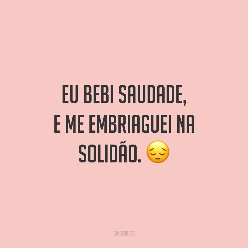 Eu bebi saudade, e me embriaguei na solidão. ?