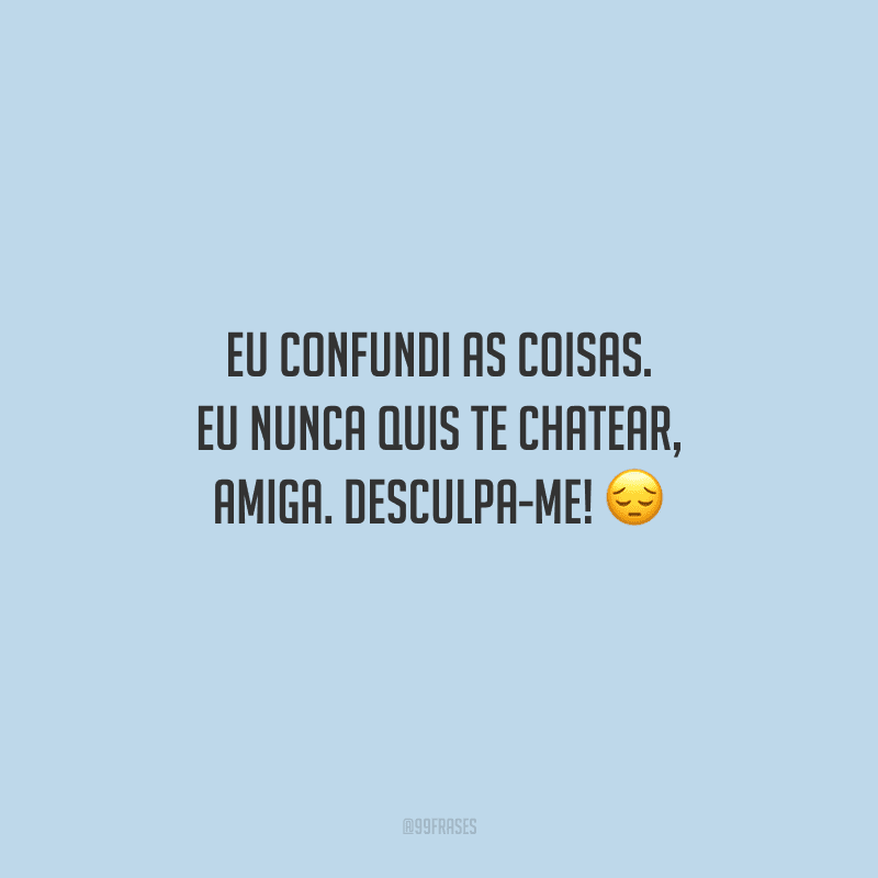 Eu confundi as coisas. Eu nunca quis te chatear, amiga. Desculpa-me! 