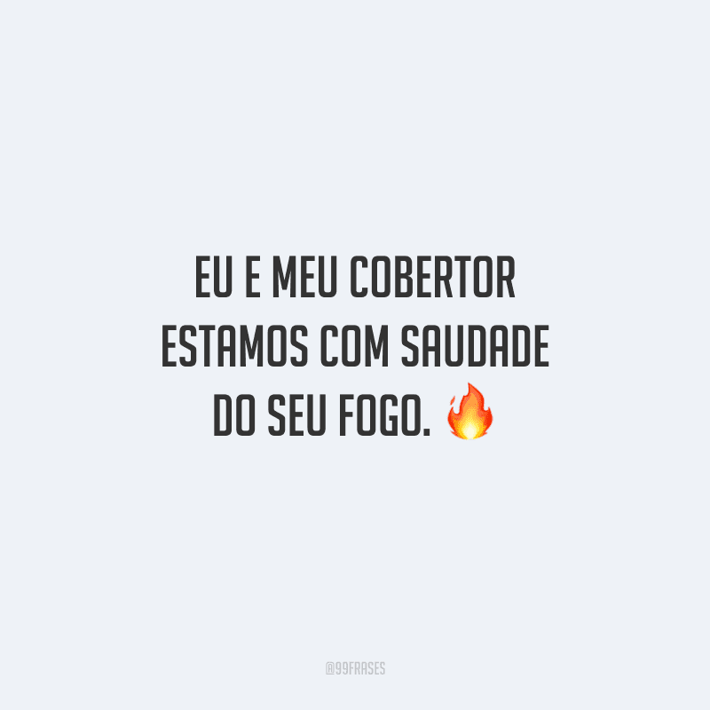 Eu e meu cobertor estamos com saudade do seu fogo. 