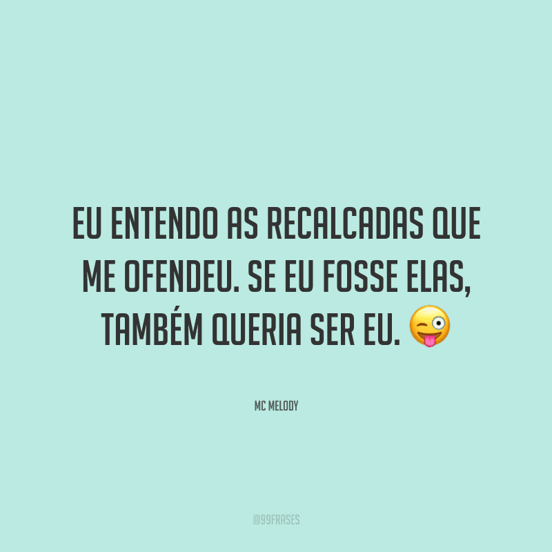 Eu entendo as recalcadas que me ofendeu. Se eu fosse elas, também queria ser eu.