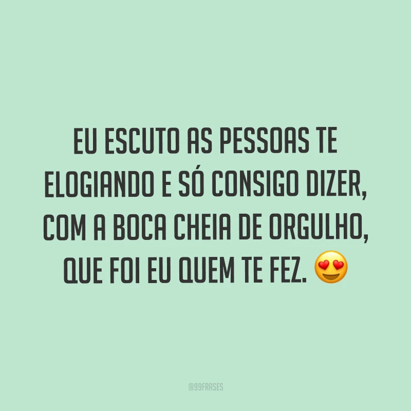 Eu escuto as pessoas te elogiando e só consigo dizer, com a boca cheia de orgulho, que foi eu quem te fez. ?
