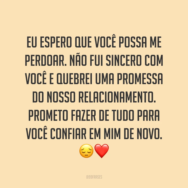 Eu espero que você possa me perdoar. Não fui sincero com você e quebrei uma promessa do nosso relacionamento. Prometo fazer de tudo para você confiar em mim de novo. ?❤