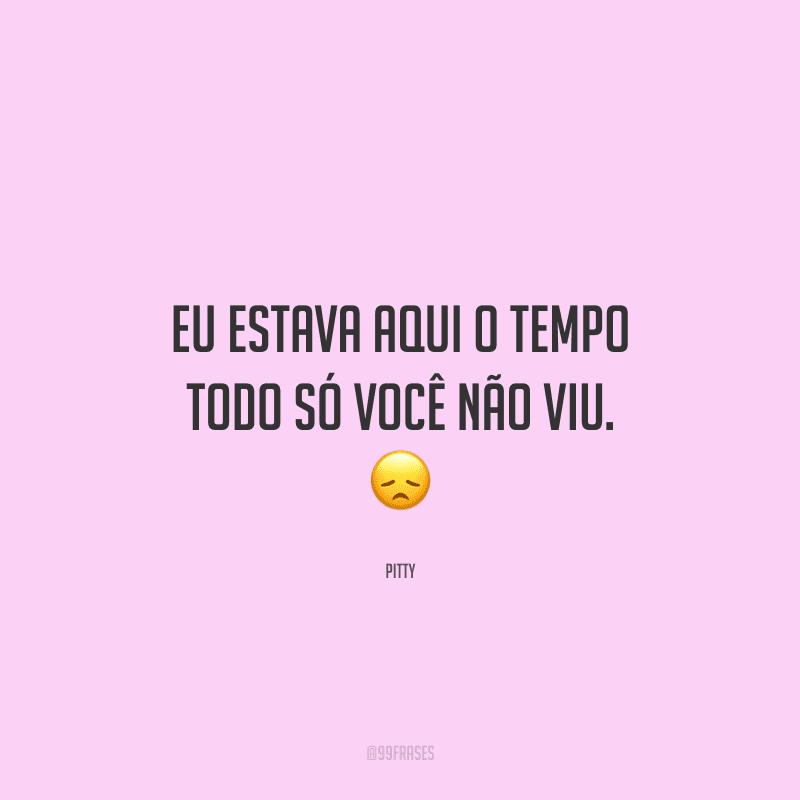 Eu estava aqui o tempo todo só você não viu. 