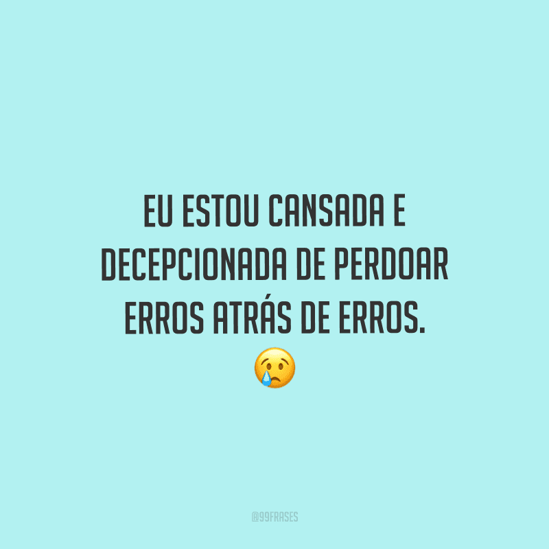Eu estou cansada e decepcionada de perdoar erros atrás de erros. 