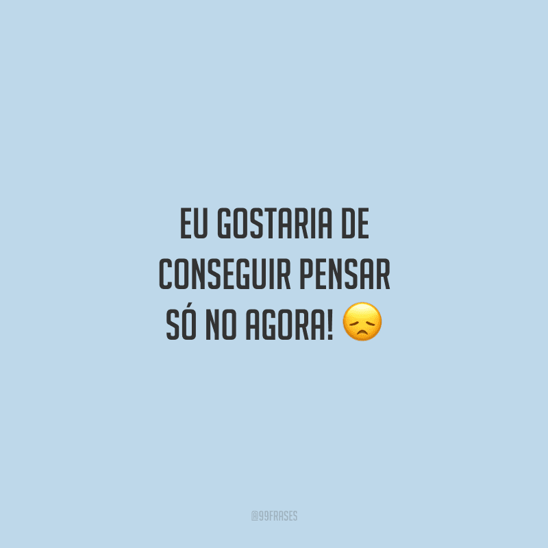 Eu gostaria de conseguir pensar só no agora! 