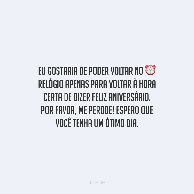 Eu gostaria de poder voltar no relógio apenas para voltar à hora certa de dizer feliz aniversário. Por favor, me perdoe! Espero que você tenha um ótimo dia.