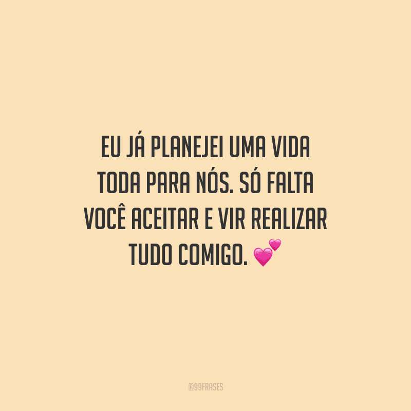 Eu já planejei uma vida toda para nós. Só falta você aceitar e vir realizar tudo comigo. 