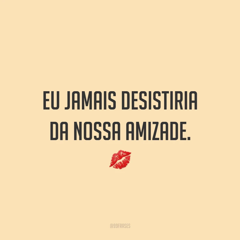 Eu jamais desistiria da nossa amizade. ?