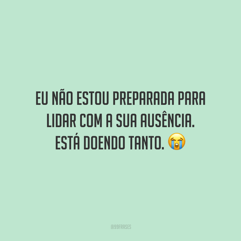 Eu não estou preparada para lidar com a sua ausência. Está doendo tanto.
