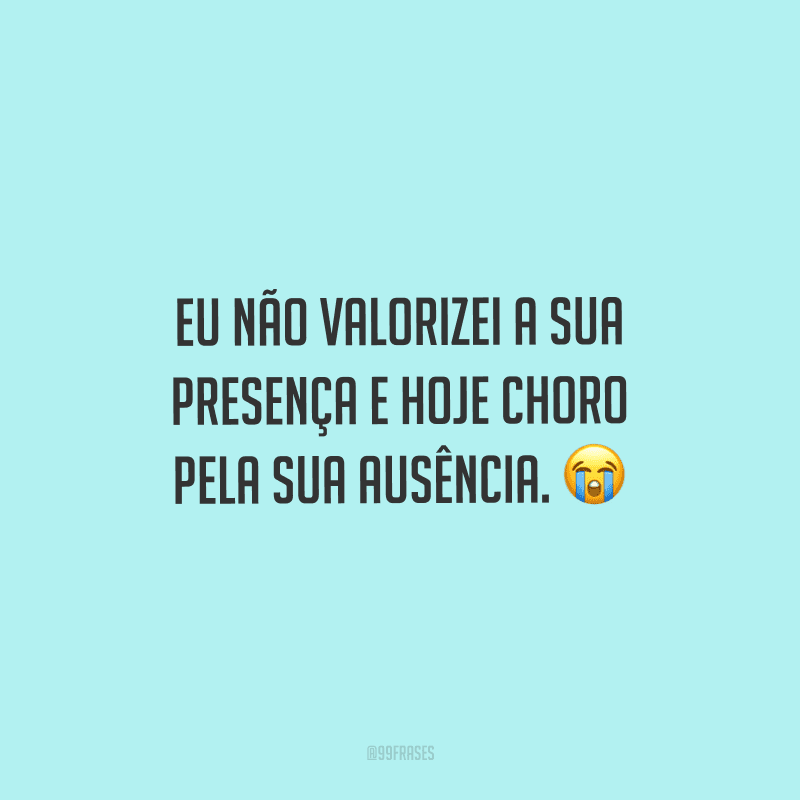 Eu não valorizei a sua presença e hoje choro pela sua ausência.