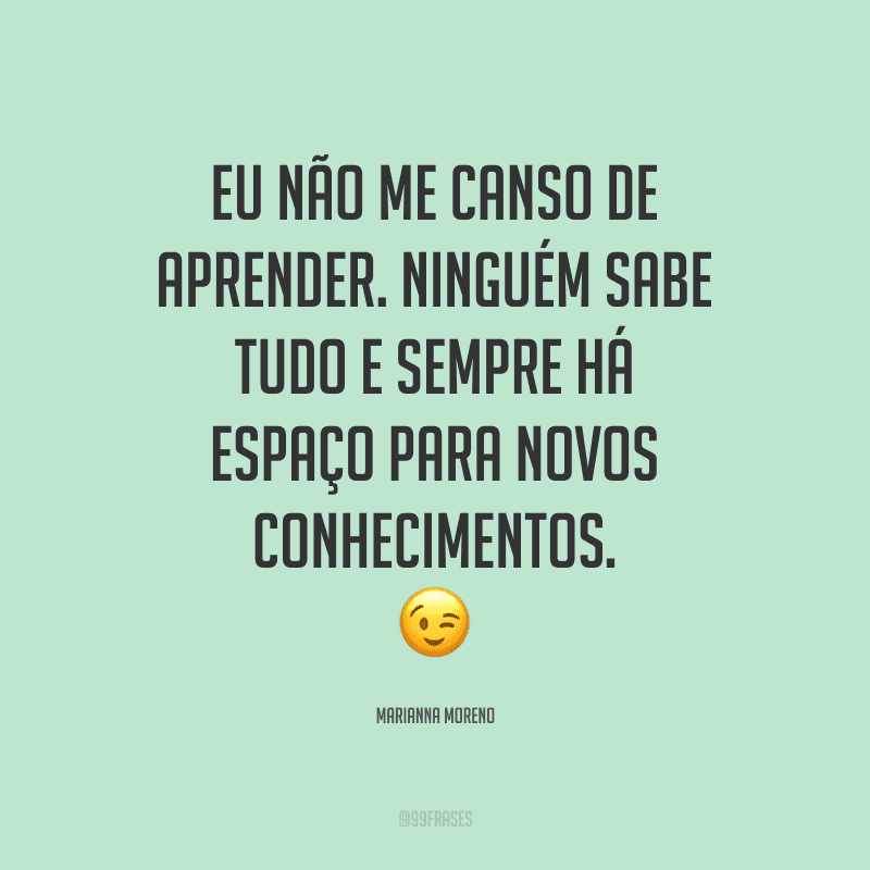 Eu não me canso de aprender. Ninguém sabe tudo e sempre há espaço para novos conhecimentos.