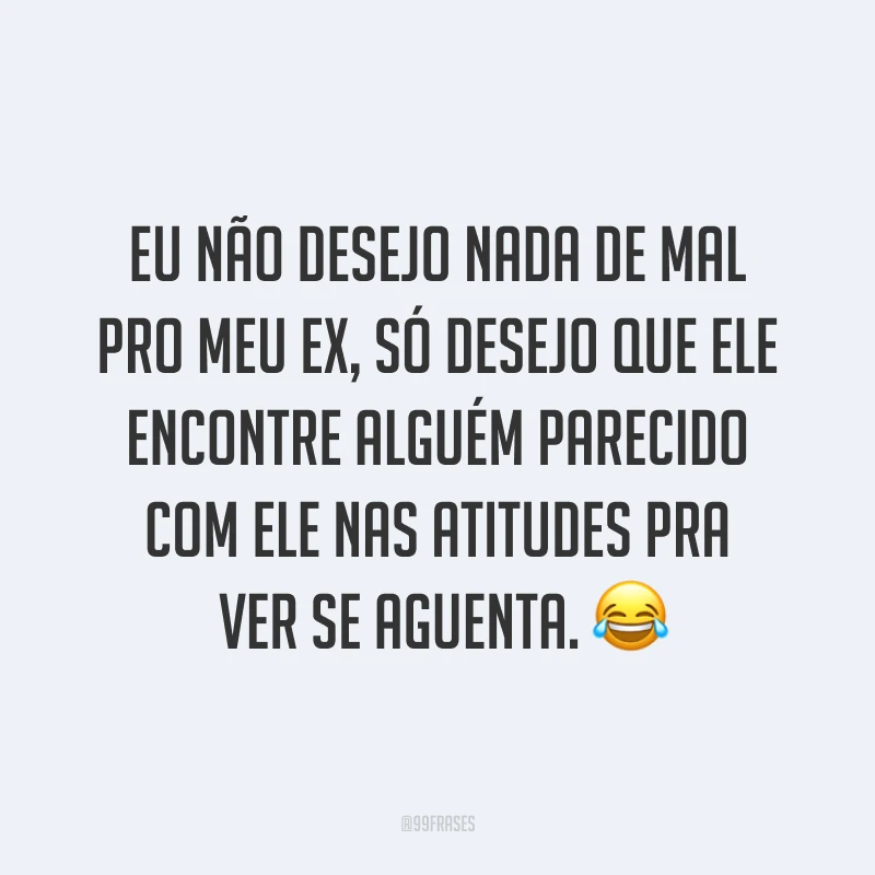 Eu não desejo nada de mal pro meu ex, só desejo que ele encontre alguém parecido com ele nas atitudes pra ver se aguenta. ?