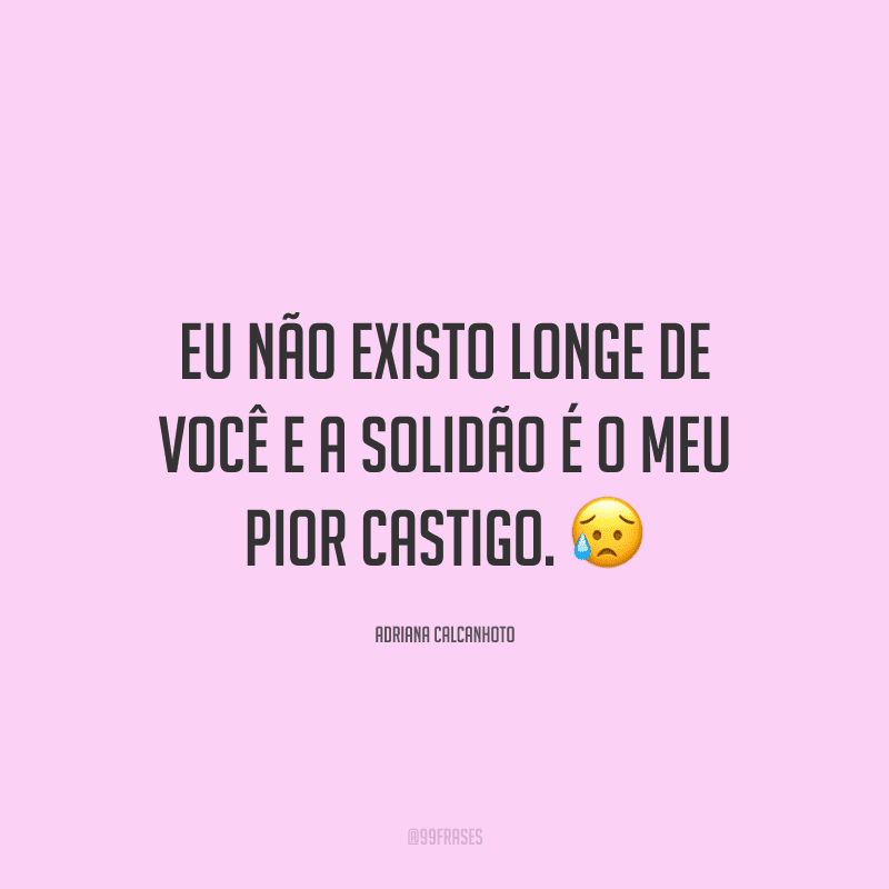 Eu não existo longe de você e a solidão é o meu pior castigo.