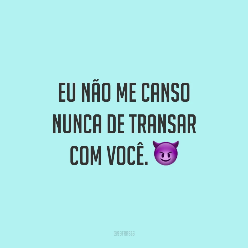 Eu não me canso nunca de transar com você. 😈