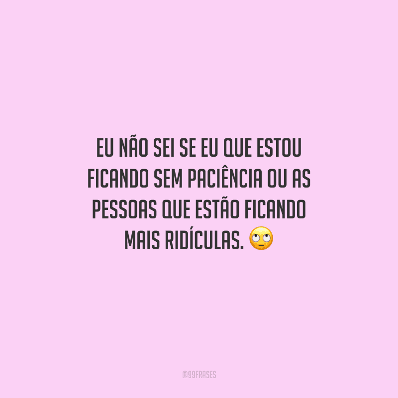 Eu não sei se eu que estou ficando sem paciência ou as pessoas que estão ficando mais ridículas. 