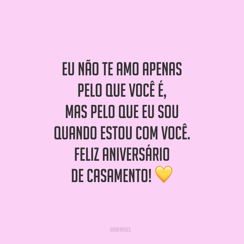 Eu não te amo apenas pelo que você é, mas pelo que eu sou quando estou com você. Feliz aniversário de casamento!