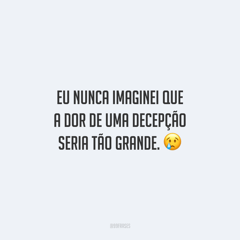 Eu nunca imaginei que a dor de uma decepção seria tão grande. 