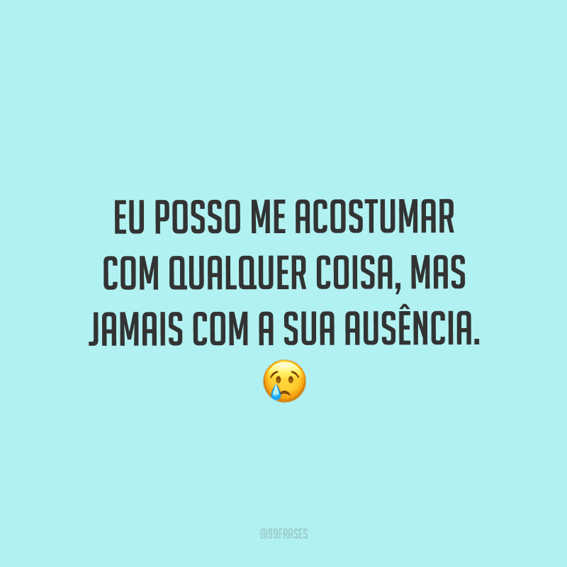 Eu posso me acostumar com qualquer coisa, mas jamais com a sua ausência.