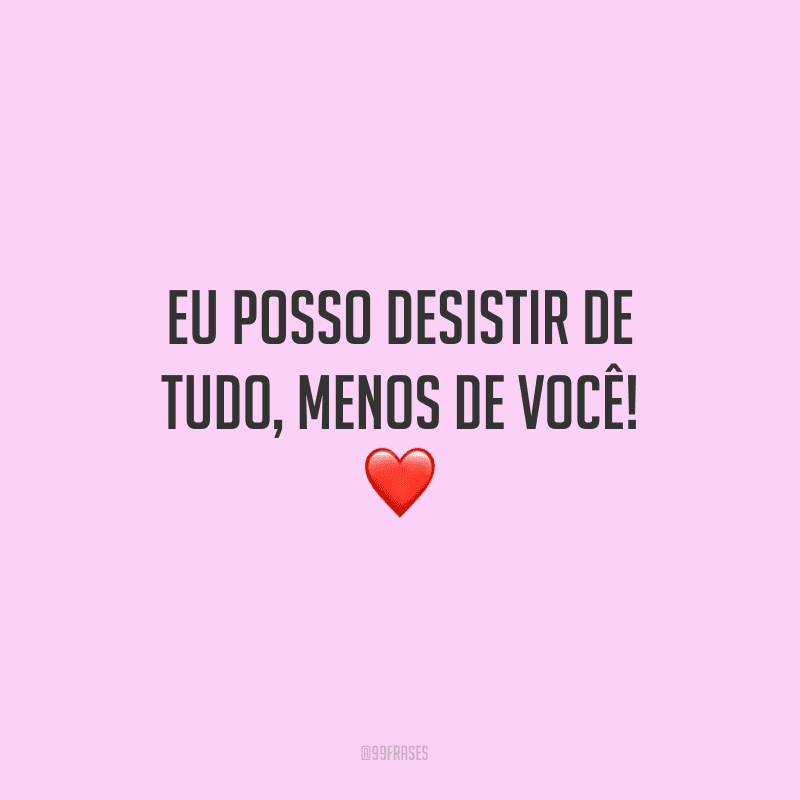 Eu posso desistir de tudo, menos de você!