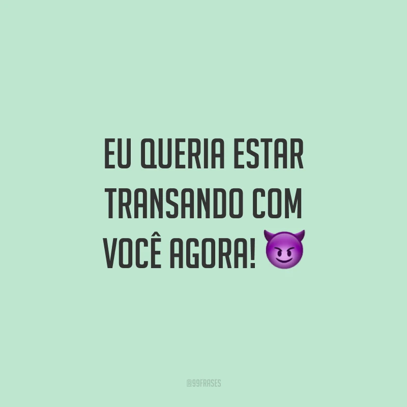 Eu queria estar transando com você agora! 😈