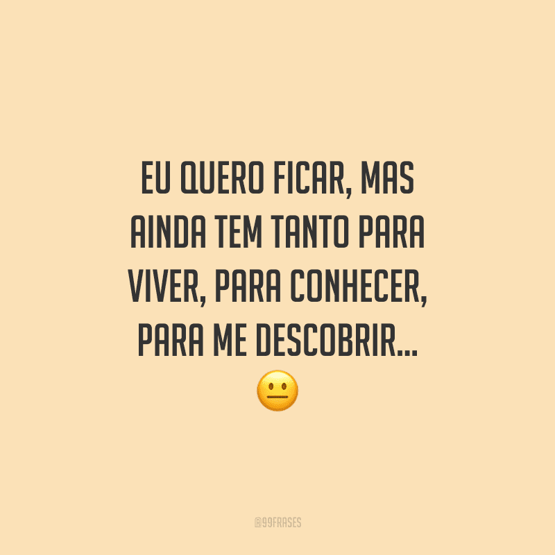 Eu quero ficar, mas ainda tem tanto para viver, para conhecer, para me descobrir...