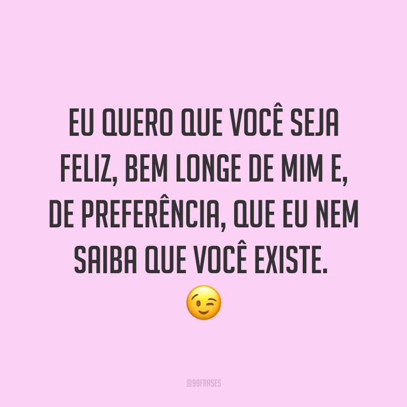 Eu quero que você seja feliz, bem longe de mim e, de preferência, que eu nem saiba que você existe. ?