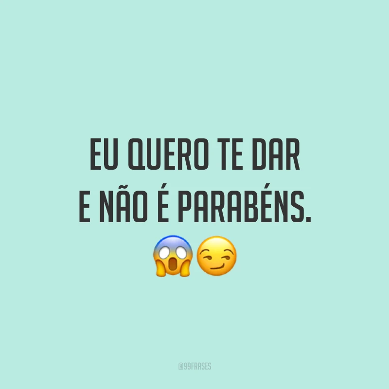 Eu quero te dar e não é parabéns. ??