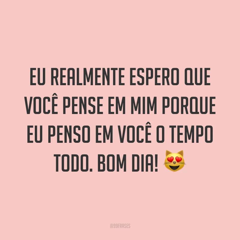 Eu realmente espero que você pense em mim porque eu penso em você o tempo todo. Bom dia! ?