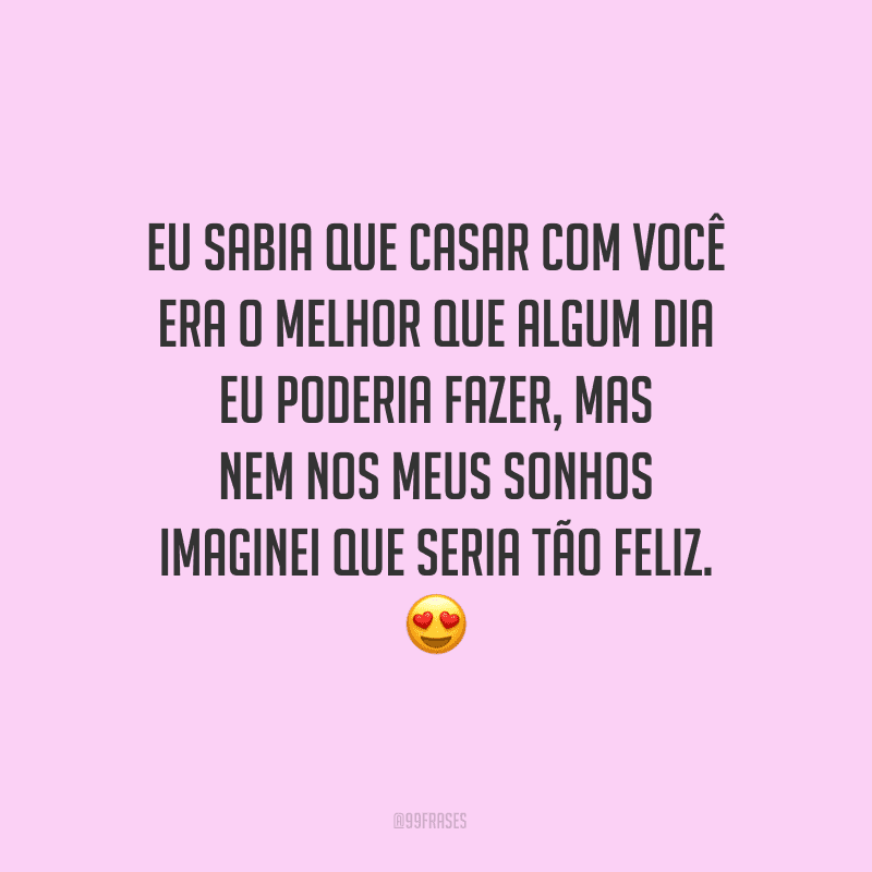 Eu sabia que casar com você era o melhor que algum dia eu poderia fazer, mas nem nos meus sonhos imaginei que seria tão feliz.